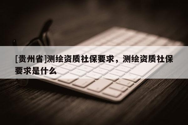 [貴州省]測繪資質(zhì)社保要求，測繪資質(zhì)社保要求是什么