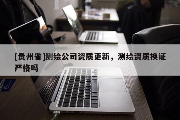 [貴州省]測(cè)繪公司資質(zhì)更新，測(cè)繪資質(zhì)換證嚴(yán)格嗎