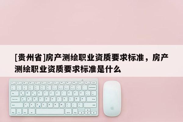 [貴州省]房產(chǎn)測(cè)繪職業(yè)資質(zhì)要求標(biāo)準(zhǔn)，房產(chǎn)測(cè)繪職業(yè)資質(zhì)要求標(biāo)準(zhǔn)是什么