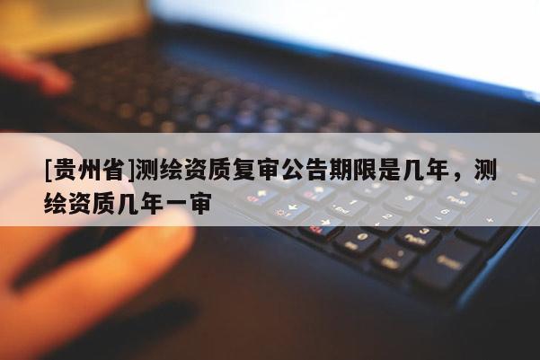[貴州省]測(cè)繪資質(zhì)復(fù)審公告期限是幾年，測(cè)繪資質(zhì)幾年一審