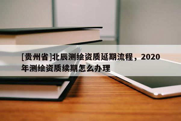 [貴州省]北辰測繪資質(zhì)延期流程，2020年測繪資質(zhì)續(xù)期怎么辦理