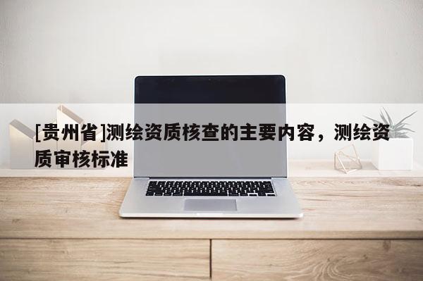 [貴州省]測繪資質(zhì)核查的主要內(nèi)容，測繪資質(zhì)審核標準