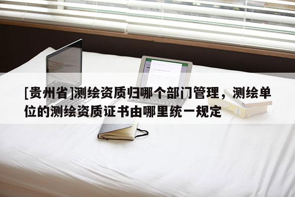 [貴州省]測繪資質(zhì)歸哪個部門管理，測繪單位的測繪資質(zhì)證書由哪里統(tǒng)一規(guī)定