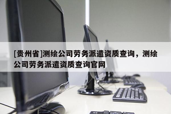 [貴州省]測(cè)繪公司勞務(wù)派遣資質(zhì)查詢(xún)，測(cè)繪公司勞務(wù)派遣資質(zhì)查詢(xún)官網(wǎng)