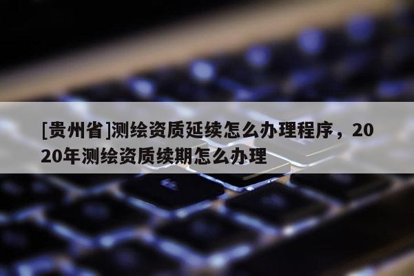 [貴州省]測(cè)繪資質(zhì)延續(xù)怎么辦理程序，2020年測(cè)繪資質(zhì)續(xù)期怎么辦理