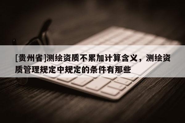 [貴州省]測繪資質(zhì)不累加計算含義，測繪資質(zhì)管理規(guī)定中規(guī)定的條件有那些