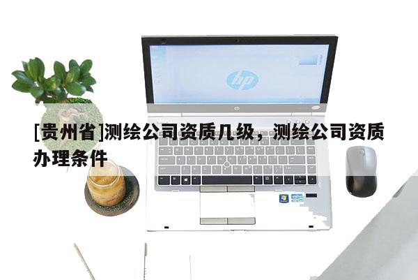 [貴州省]測繪公司資質(zhì)幾級，測繪公司資質(zhì)辦理條件