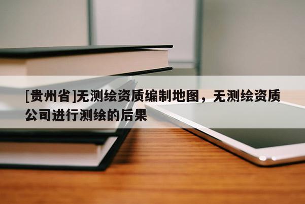 [貴州省]無測繪資質(zhì)編制地圖，無測繪資質(zhì)公司進(jìn)行測繪的后果