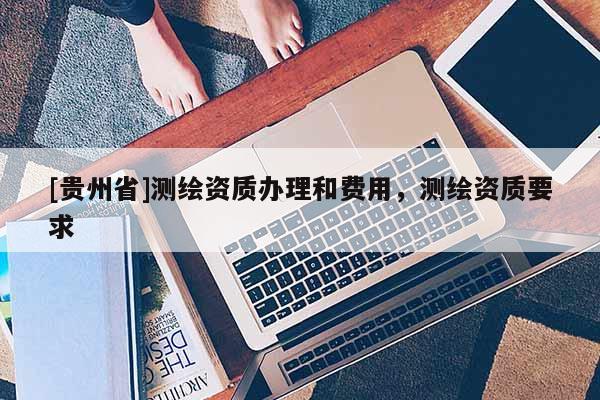 [貴州省]測(cè)繪資質(zhì)辦理和費(fèi)用，測(cè)繪資質(zhì)要求