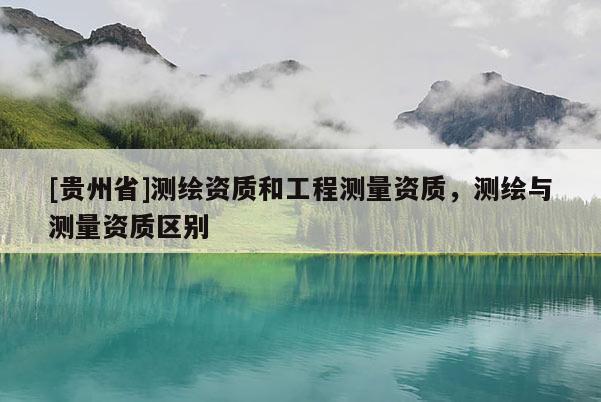 [貴州省]測(cè)繪資質(zhì)和工程測(cè)量資質(zhì)，測(cè)繪與測(cè)量資質(zhì)區(qū)別