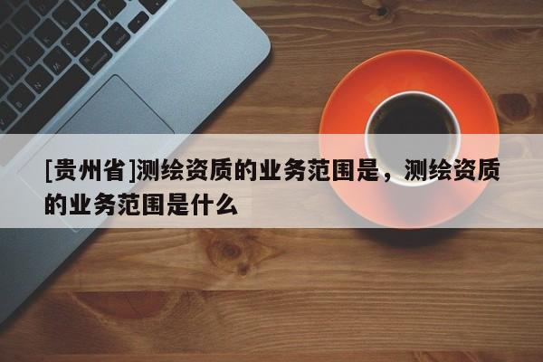 [貴州省]測(cè)繪資質(zhì)的業(yè)務(wù)范圍是，測(cè)繪資質(zhì)的業(yè)務(wù)范圍是什么