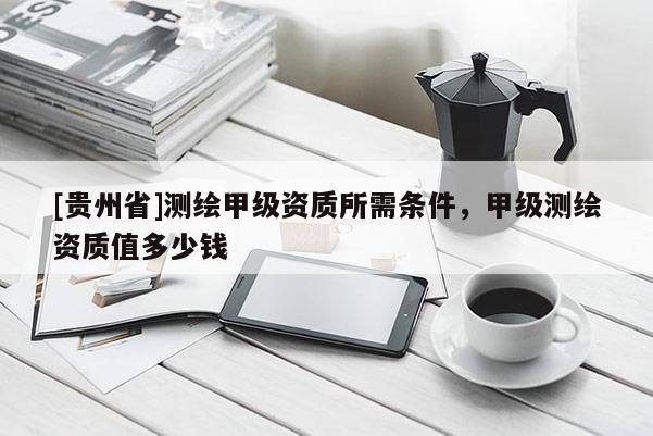 [貴州省]測繪甲級資質(zhì)所需條件，甲級測繪資質(zhì)值多少錢