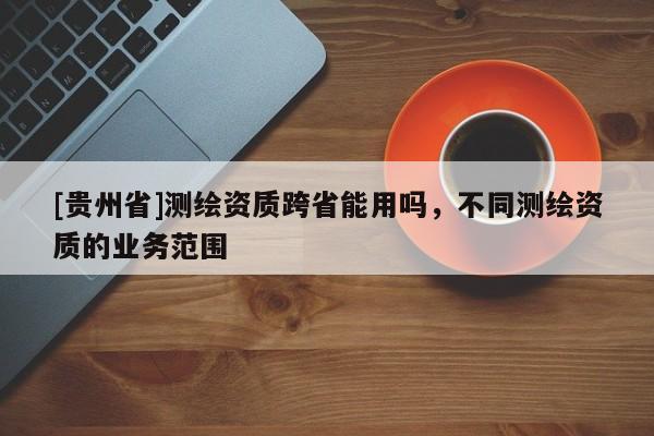 [貴州省]測繪資質(zhì)跨省能用嗎，不同測繪資質(zhì)的業(yè)務(wù)范圍