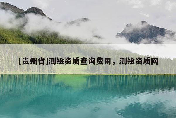 [貴州省]測繪資質(zhì)查詢費(fèi)用，測繪資質(zhì)網(wǎng)