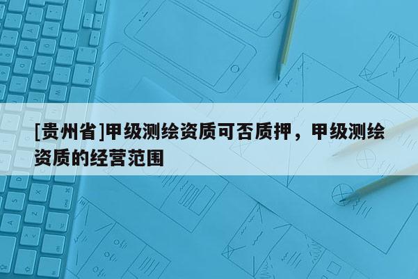 [貴州省]甲級(jí)測(cè)繪資質(zhì)可否質(zhì)押，甲級(jí)測(cè)繪資質(zhì)的經(jīng)營(yíng)范圍