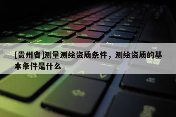 [貴州省]測量測繪資質(zhì)條件，測繪資質(zhì)的基本條件是什么