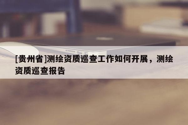 [貴州省]測繪資質(zhì)巡查工作如何開展，測繪資質(zhì)巡查報(bào)告