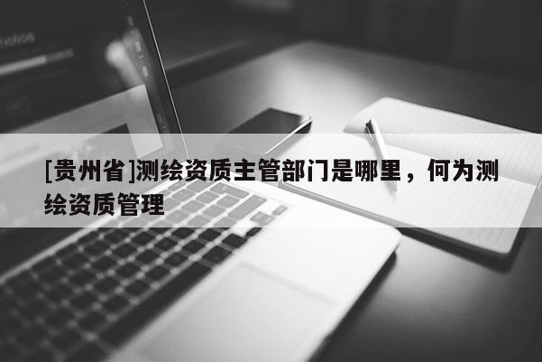 [貴州省]測繪資質(zhì)主管部門是哪里，何為測繪資質(zhì)管理