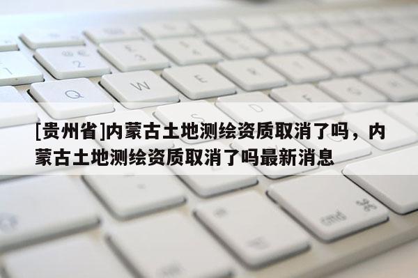 [貴州省]內(nèi)蒙古土地測繪資質(zhì)取消了嗎，內(nèi)蒙古土地測繪資質(zhì)取消了嗎最新消息