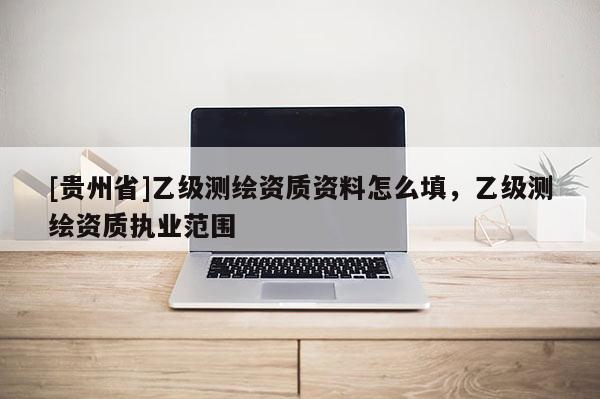 [貴州省]乙級測繪資質(zhì)資料怎么填，乙級測繪資質(zhì)執(zhí)業(yè)范圍