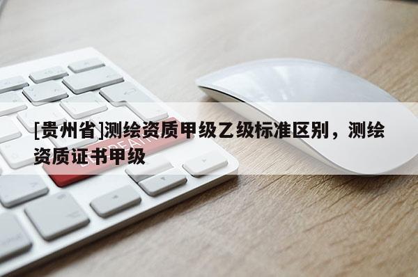 [貴州省]測(cè)繪資質(zhì)甲級(jí)乙級(jí)標(biāo)準(zhǔn)區(qū)別，測(cè)繪資質(zhì)證書甲級(jí)