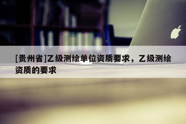 [貴州省]乙級(jí)測(cè)繪單位資質(zhì)要求，乙級(jí)測(cè)繪資質(zhì)的要求