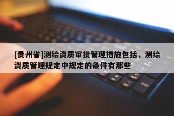 [貴州省]測(cè)繪資質(zhì)審批管理措施包括，測(cè)繪資質(zhì)管理規(guī)定中規(guī)定的條件有那些
