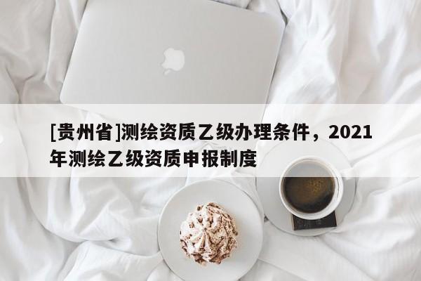 [貴州省]測(cè)繪資質(zhì)乙級(jí)辦理?xiàng)l件，2021年測(cè)繪乙級(jí)資質(zhì)申報(bào)制度