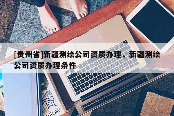 [貴州省]新疆測繪公司資質(zhì)辦理，新疆測繪公司資質(zhì)辦理條件