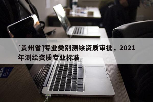 [貴州省]專業(yè)類別測繪資質(zhì)審批，2021年測繪資質(zhì)專業(yè)標(biāo)準(zhǔn)