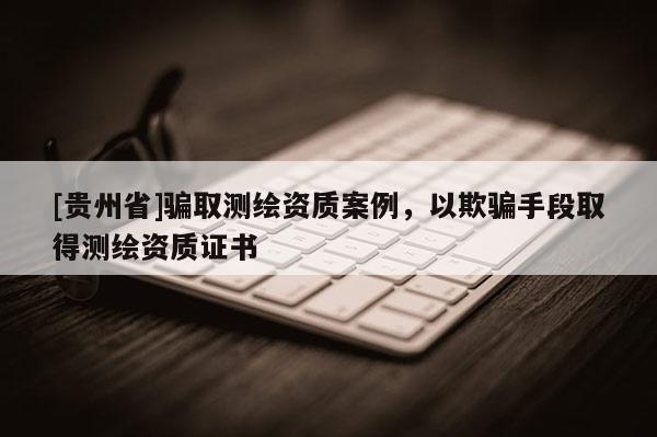 [貴州省]騙取測繪資質(zhì)案例，以欺騙手段取得測繪資質(zhì)證書