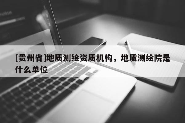 [貴州省]地質(zhì)測(cè)繪資質(zhì)機(jī)構(gòu)，地質(zhì)測(cè)繪院是什么單位