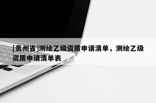 [貴州省]測(cè)繪乙級(jí)資質(zhì)申請(qǐng)清單，測(cè)繪乙級(jí)資質(zhì)申請(qǐng)清單表