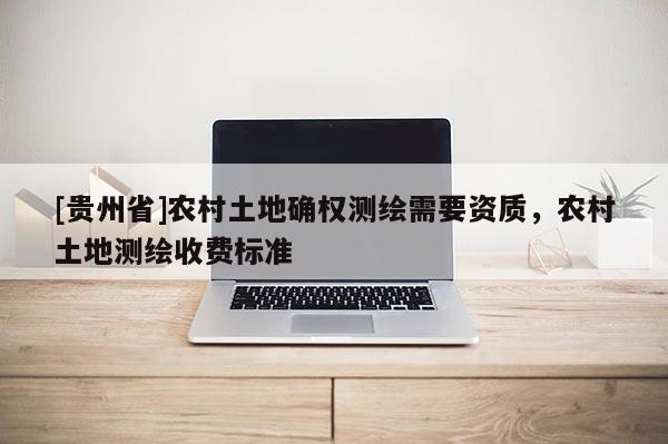 [貴州省]農(nóng)村土地確權(quán)測(cè)繪需要資質(zhì)，農(nóng)村土地測(cè)繪收費(fèi)標(biāo)準(zhǔn)
