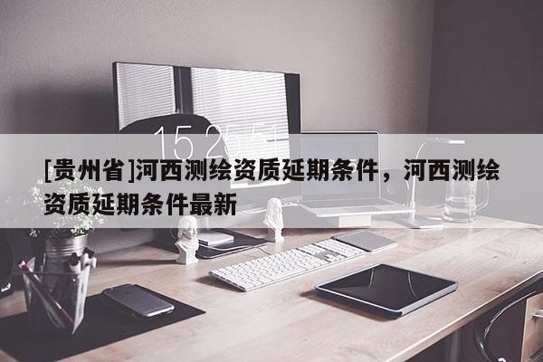 [貴州省]河西測(cè)繪資質(zhì)延期條件，河西測(cè)繪資質(zhì)延期條件最新