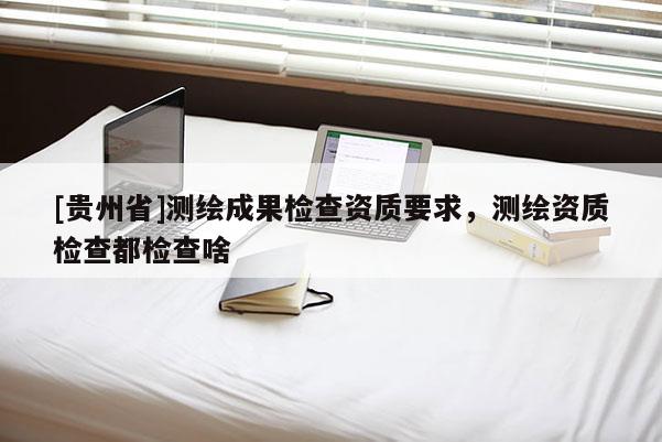 [貴州省]測繪成果檢查資質(zhì)要求，測繪資質(zhì)檢查都檢查啥