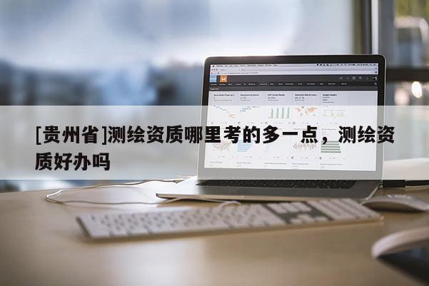 [貴州省]測繪資質(zhì)哪里考的多一點，測繪資質(zhì)好辦嗎