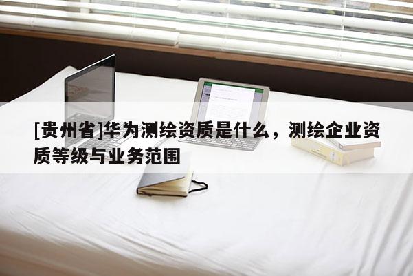 [貴州省]華為測繪資質(zhì)是什么，測繪企業(yè)資質(zhì)等級與業(yè)務(wù)范圍