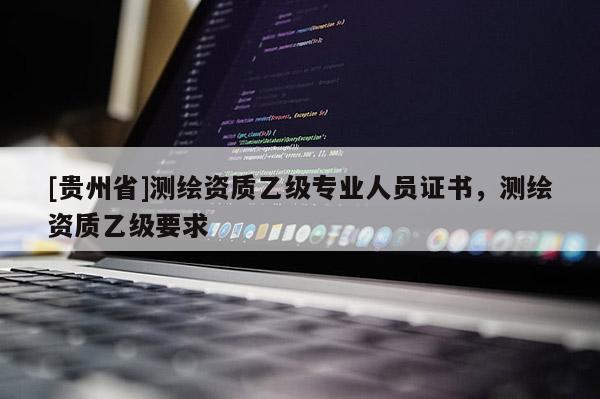 [貴州省]測繪資質(zhì)乙級專業(yè)人員證書，測繪資質(zhì)乙級要求