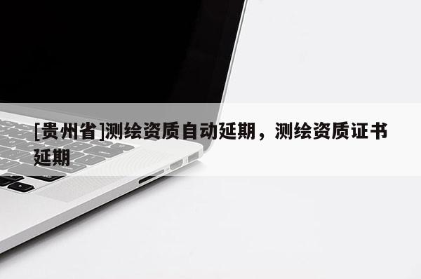 [貴州省]測繪資質(zhì)自動延期，測繪資質(zhì)證書延期
