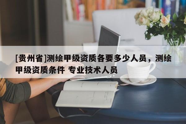 [貴州省]測繪甲級資質(zhì)各要多少人員，測繪甲級資質(zhì)條件 專業(yè)技術人員