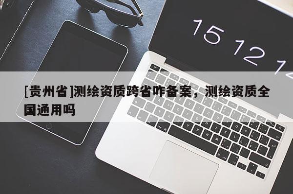 [貴州省]測(cè)繪資質(zhì)跨省咋備案，測(cè)繪資質(zhì)全國通用嗎