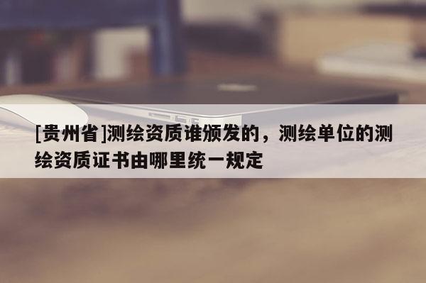 [貴州省]測繪資質(zhì)誰頒發(fā)的，測繪單位的測繪資質(zhì)證書由哪里統(tǒng)一規(guī)定