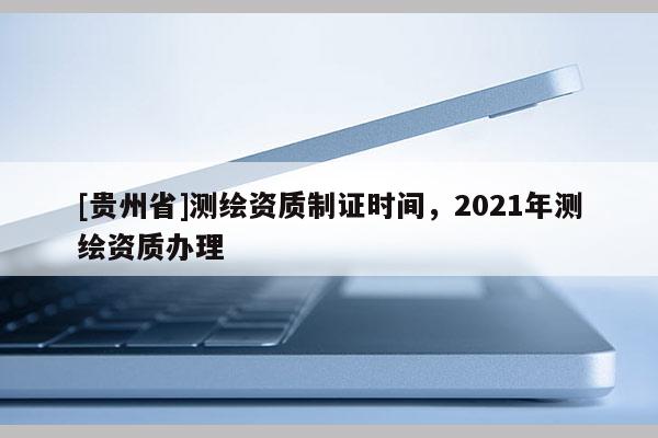 [貴州省]測(cè)繪資質(zhì)制證時(shí)間，2021年測(cè)繪資質(zhì)辦理