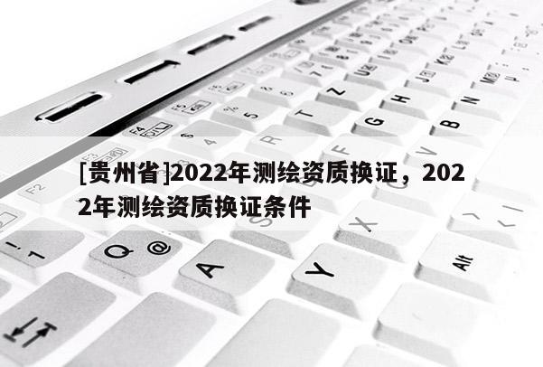 [貴州省]2022年測繪資質(zhì)換證，2022年測繪資質(zhì)換證條件