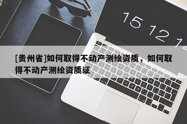 [貴州省]如何取得不動產(chǎn)測繪資質(zhì)，如何取得不動產(chǎn)測繪資質(zhì)證