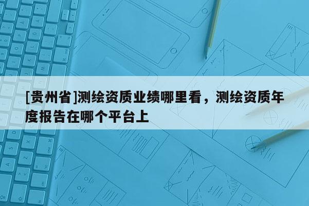 [貴州省]測繪資質(zhì)業(yè)績哪里看，測繪資質(zhì)年度報告在哪個平臺上