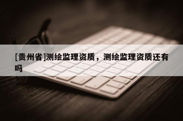 [貴州省]測繪監(jiān)理資質(zhì)，測繪監(jiān)理資質(zhì)還有嗎