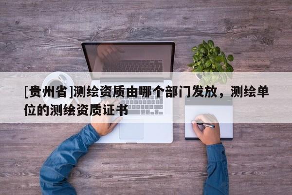 [貴州省]測繪資質(zhì)由哪個部門發(fā)放，測繪單位的測繪資質(zhì)證書