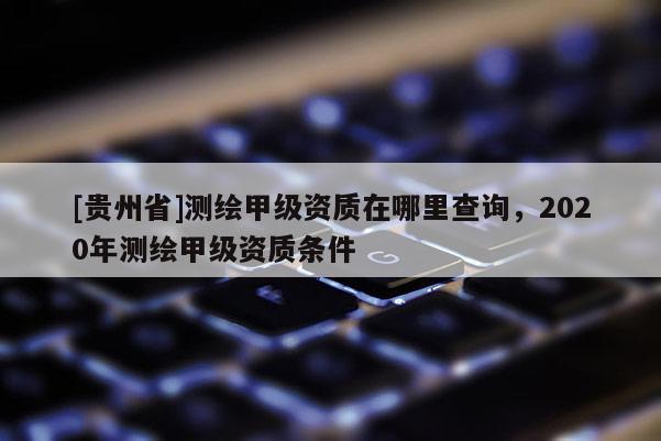 [貴州省]測繪甲級資質在哪里查詢，2020年測繪甲級資質條件